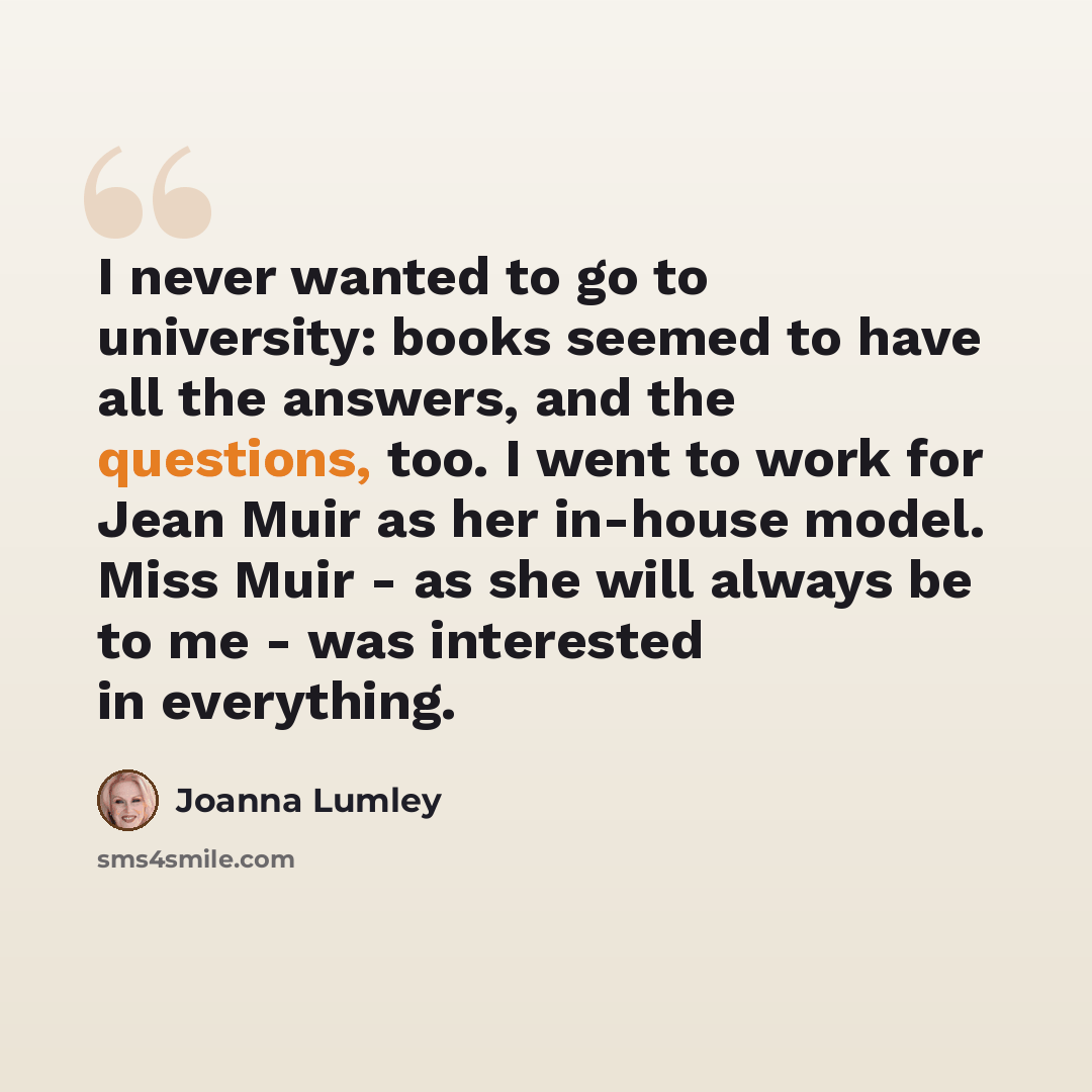 “I never wanted to go to university: books seemed to have all the answers, and the questions, too. I went to work for Jean Muir as her in-house model. Miss Muir - as she will always be to me - was interested in everything.” quote by Joanna Lumley