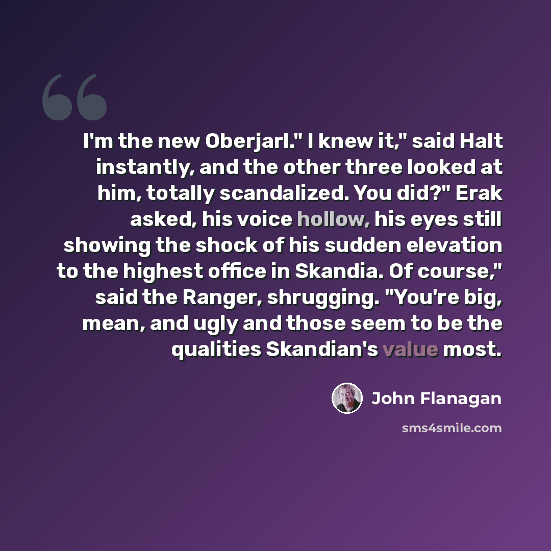 “I'm the new Oberjarl." I knew it," said Halt instantly, and the other three looked at him, totally scandalized. You did?" Erak asked, his voice hollow, his eyes still showing the shock of his sudden elevation to the highest office in Skandia. Of course," said the Ranger, shrugging. "You're big…” quote by John Flanagan