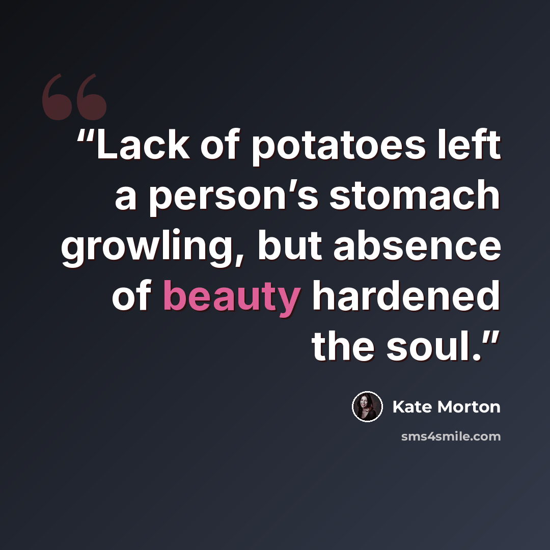 “Lack of potatoes left a person’s stomach growling, but absence of beauty hardened the soul.” quote by Kate Morton