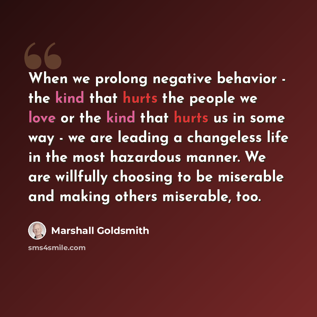 “When we prolong negative behavior - the kind that hurts the people we love or the kind that hurts us in some way - we are leading a changeless life in the most hazardous manner. We are willfully choosing to be miserable and making others miserable, too.” quote by Marshall Goldsmith