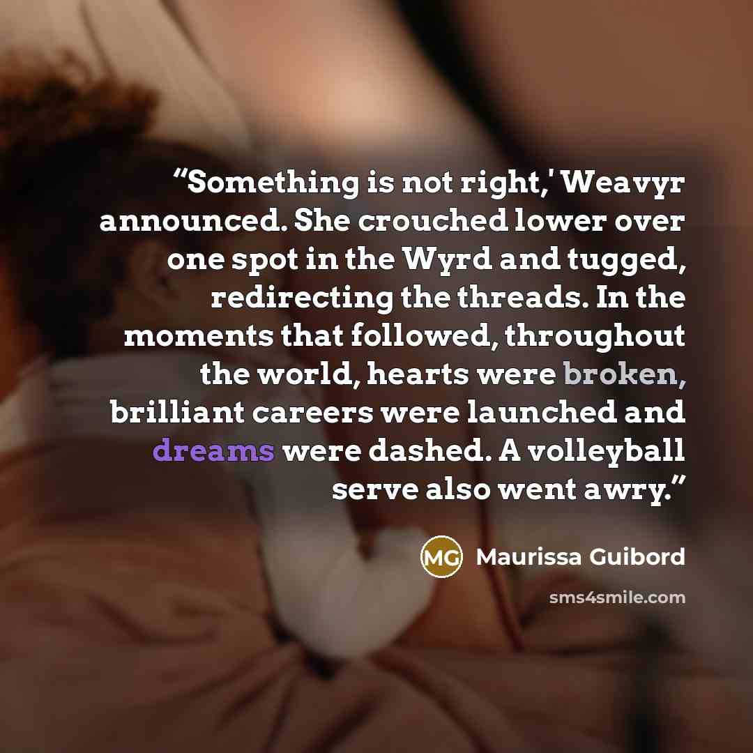 “Something is not right,' Weavyr announced. She crouched lower over one spot in the Wyrd and tugged, redirecting the threads. In the moments that followed, throughout the world, hearts were broken, brilliant careers were launched and dreams were dashed. A volleyball serve also went awry.” quote by Maurissa Guibord