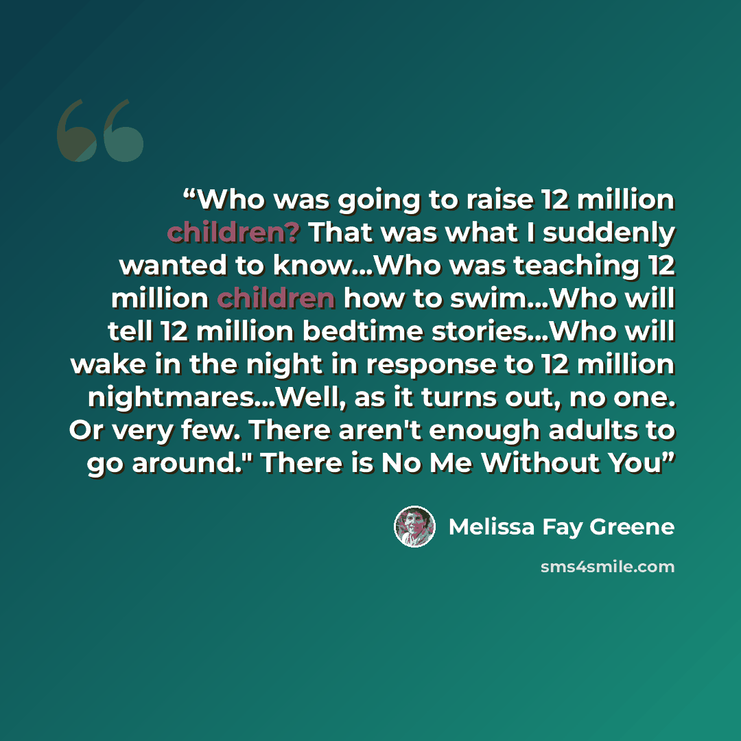 “Who was going to raise 12 million children? That was what I suddenly wanted to know…Who was teaching 12 million children how to swim…Who will tell 12 million bedtime stories…Who will wake in the night in response to 12 million nightmares…Well, as it turns out, no one. Or very few. There aren't…” quote by Melissa Fay Greene