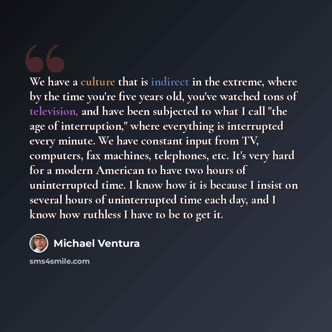 “We have a culture that is indirect in the extreme, where by the time you're five years old, you've watched tons of television, and have been subjected to what I call "the age of interruption," where everything is interrupted every minute. We have constant input from TV, computers, fax machines…” quote by Michael Ventura