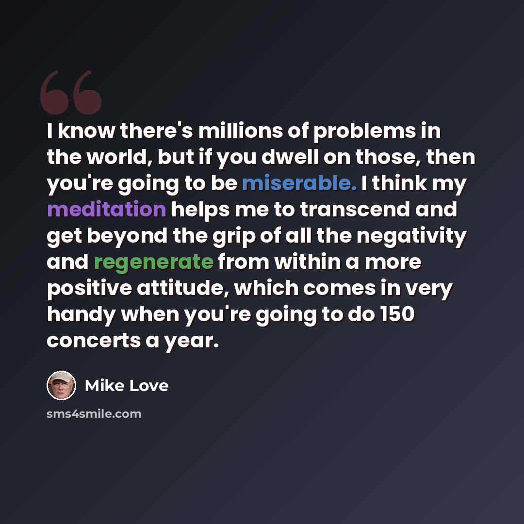 “I know there's millions of problems in the world, but if you dwell on those, then you're going to be miserable. I think my meditation helps me to transcend and get beyond the grip of all the negativity and regenerate from within a more positive attitude, which comes in very handy when you're going…” quote by Mike Love