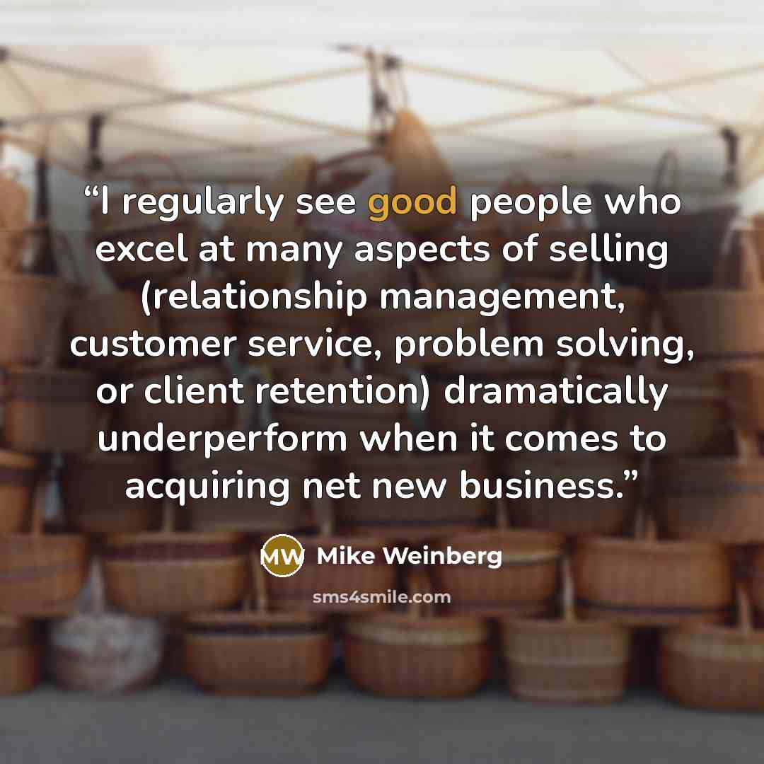 “I regularly see good people who excel at many aspects of selling (relationship management, customer service, problem solving, or client retention) dramatically underperform when it comes to acquiring net new business.” quote by Mike Weinberg