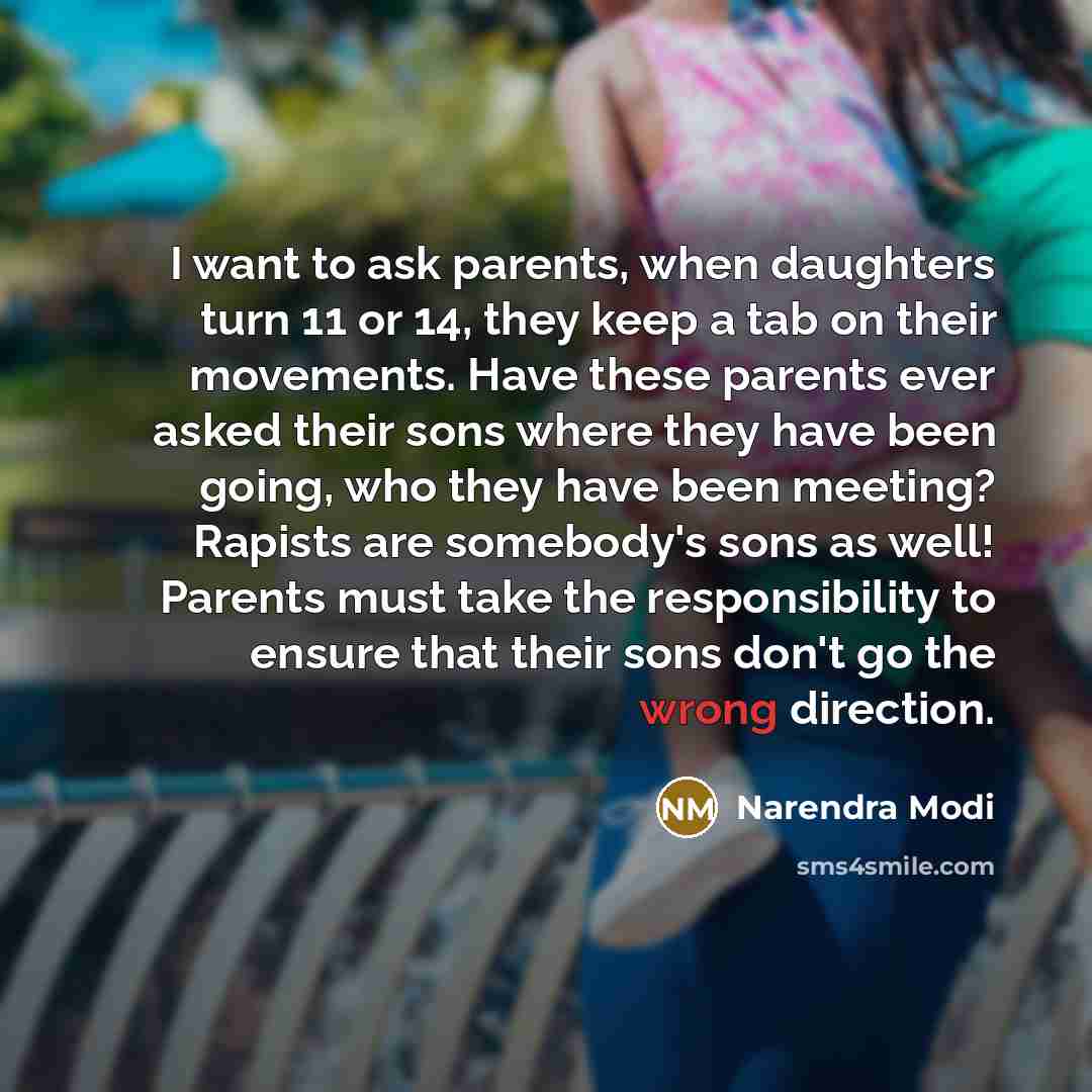“I want to ask parents, when daughters turn 11 or 14, they keep a tab on their movements. Have these parents ever asked their sons where they have been going, who they have been meeting? Rapists are somebody's sons as well! Parents must take the responsibility to ensure that their sons don't go the…” quote by Narendra Modi