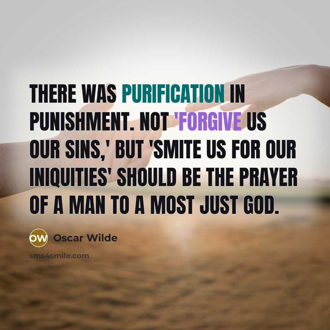 “There was purification in punishment. Not 'Forgive us our sins,' but 'Smite us for our iniquities' should be the prayer of a man to a most just God.” quote by Oscar Wilde