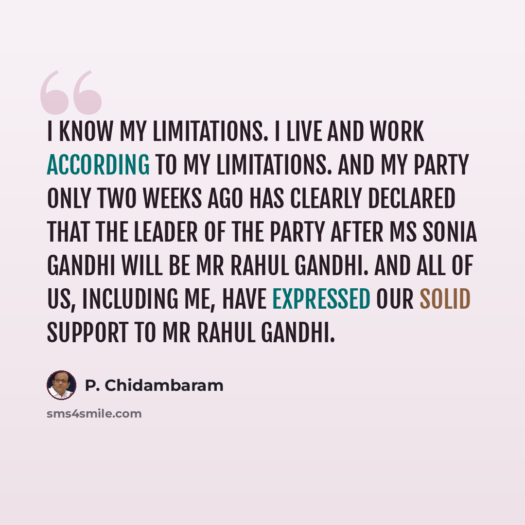 “I know my limitations. I live and work according to my limitations. And my party only two weeks ago has clearly declared that the leader of the party after Ms Sonia Gandhi will be Mr Rahul Gandhi. And all of us, including me, have expressed our solid support to Mr Rahul Gandhi.” quote by P. Chidambaram