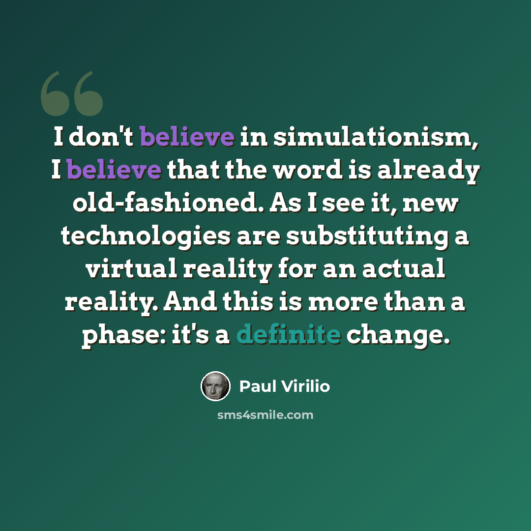 “I don't believe in simulationism, I believe that the word is already old-fashioned. As I see it, new technologies are substituting a virtual reality for an actual reality. And this is more than a phase: it's a definite change.” quote by Paul Virilio