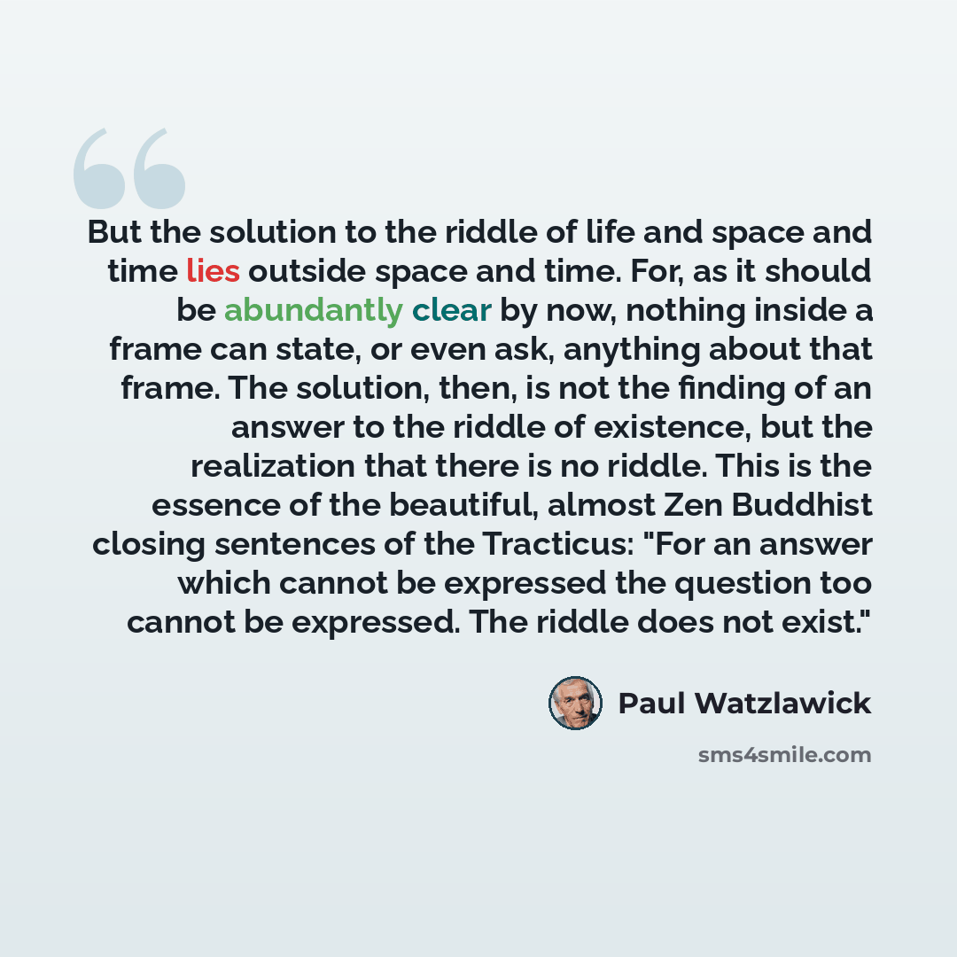 “But the solution to the riddle of life and space and time lies outside space and time. For, as it should be abundantly clear by now, nothing inside a frame can state, or even ask, anything about that frame. The solution, then, is not the finding of an answer to the riddle of existence, but the…” quote by Paul Watzlawick