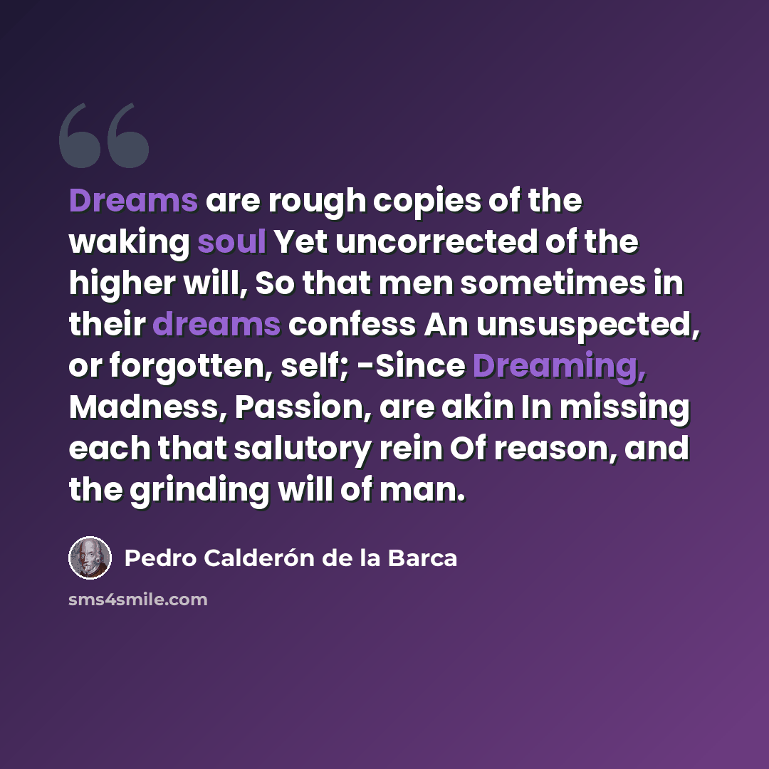 “Dreams are rough copies of the waking soul Yet uncorrected of the higher will, So that men sometimes in their dreams confess An unsuspected, or forgotten, self; -Since Dreaming, Madness, Passion, are akin In missing each that salutory rein Of reason, and the grinding will of man.” quote by Pedro Calderon de la Barca