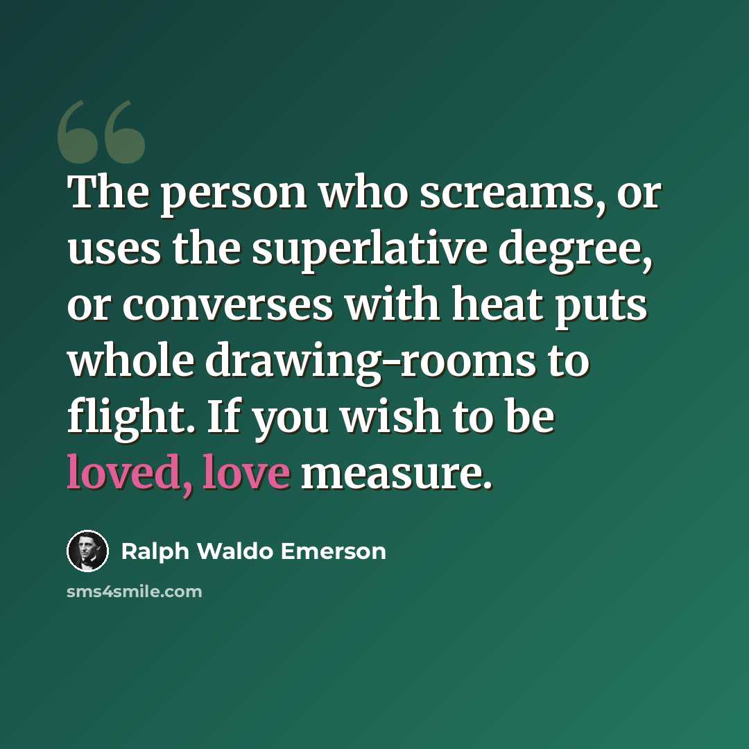 “The person who screams, or uses the superlative degree, or converses with heat puts whole drawing-rooms to flight. If you wish to be loved, love measure.” quote by Ralph Waldo Emerson