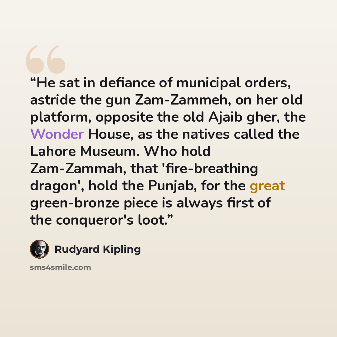 “He sat in defiance of municipal orders, astride the gun Zam-Zammeh, on her old platform, opposite the old Ajaib gher, the Wonder House, as the natives called the Lahore Museum. Who hold Zam-Zammah, that 'fire-breathing dragon', hold the Punjab, for the great green-bronze piece is always first of…” quote by Rudyard Kipling