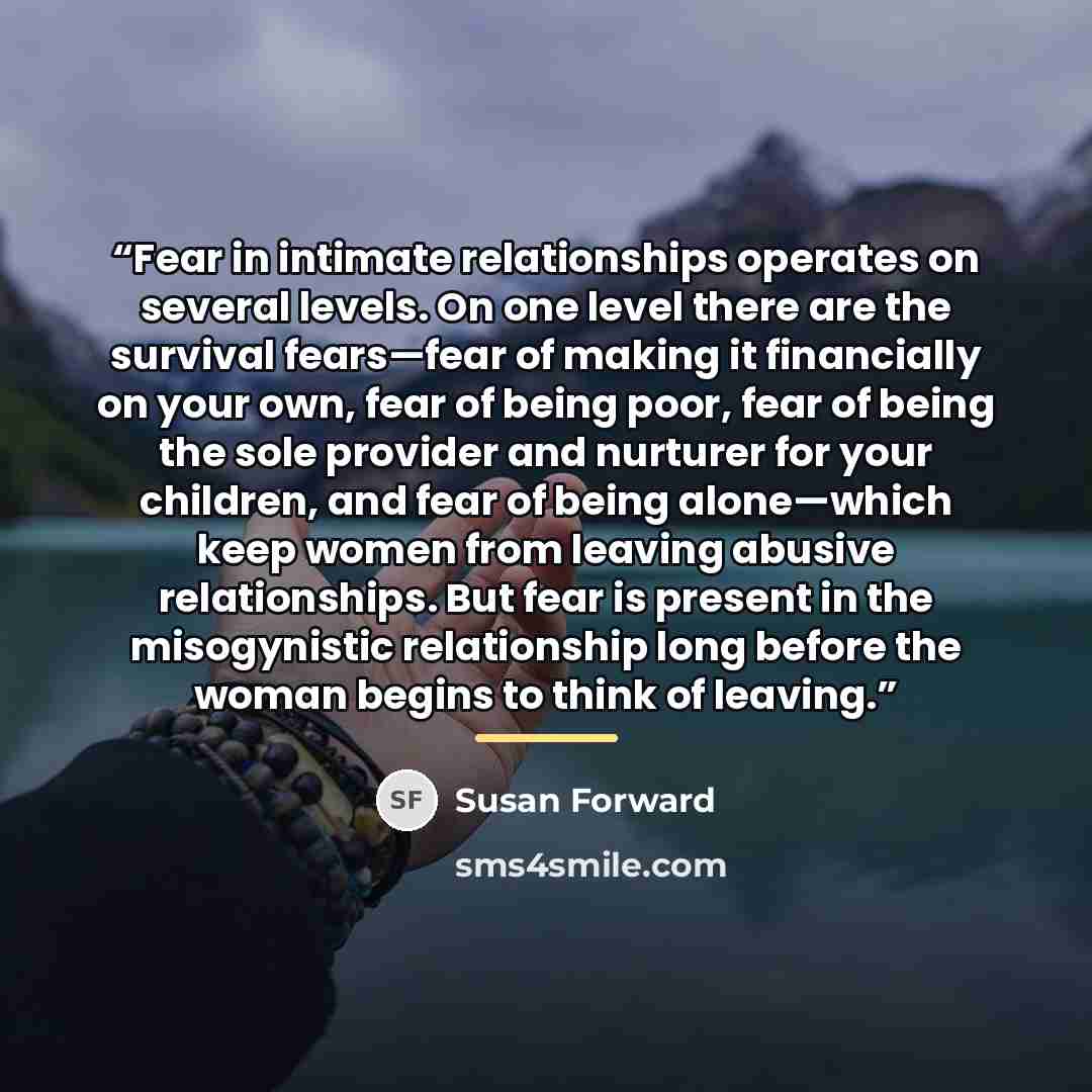 “Fear in intimate relationships operates on several levels. On one level there are the survival fears—fear of making it financially on your own, fear of being poor, fear of being the sole provider and nurturer for your children, and fear of being alone—which keep women from leaving abusive…” quote by Susan Forward