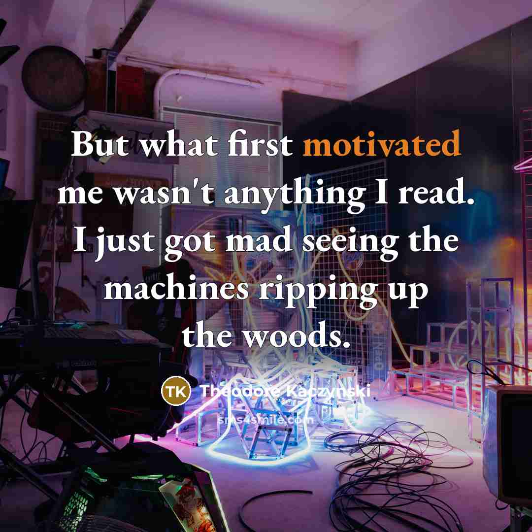 “But what first motivated me wasn't anything I read. I just got mad seeing the machines ripping up the woods.” quote by Theodore Kaczynski
