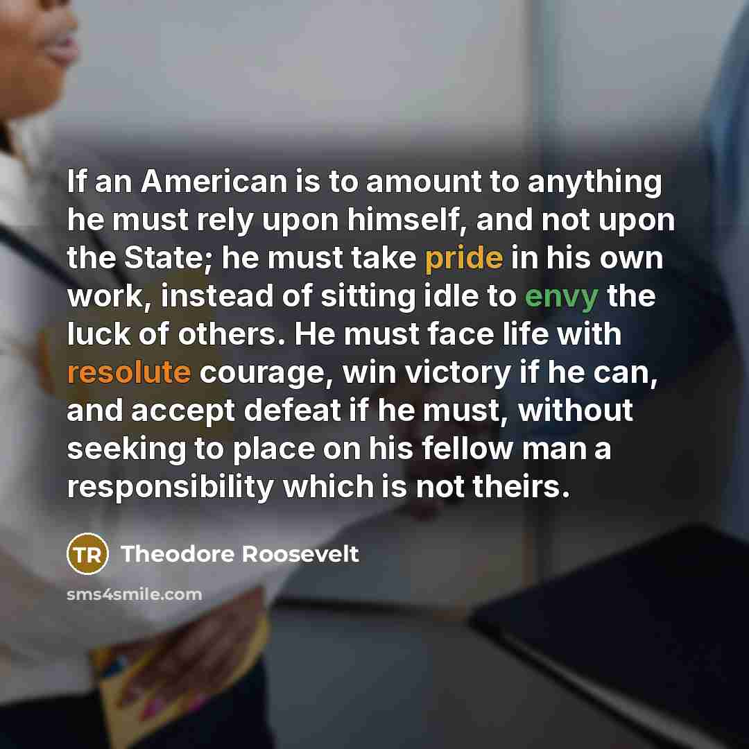 “If an American is to amount to anything he must rely upon himself, and not upon the State; he must take pride in his own work, instead of sitting idle to envy the luck of others. He must face life with resolute courage, win victory if he can, and accept defeat if he must, without seeking to place…” quote by Theodore Roosevelt