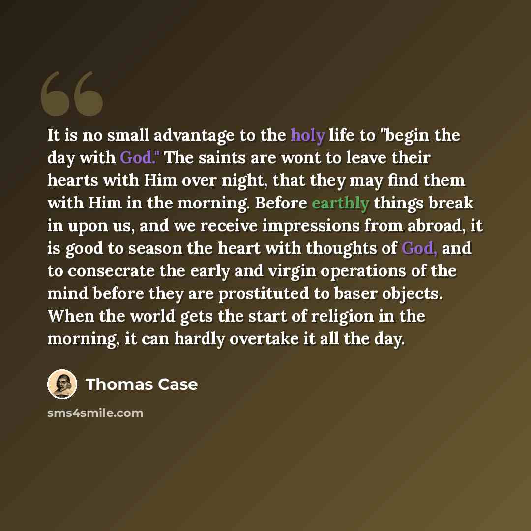 “It is no small advantage to the holy life to "begin the day with God." The saints are wont to leave their hearts with Him over night, that they may find them with Him in the morning. Before earthly things break in upon us, and we receive impressions from abroad, it is good to season the heart with…” quote by Thomas Case