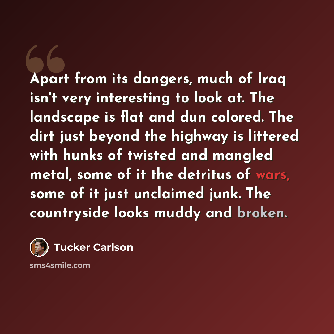 “Apart from its dangers, much of Iraq isn't very interesting to look at. The landscape is flat and dun colored. The dirt just beyond the highway is littered with hunks of twisted and mangled metal, some of it the detritus of wars, some of it just unclaimed junk. The countryside looks muddy and…” quote by Tucker Carlson