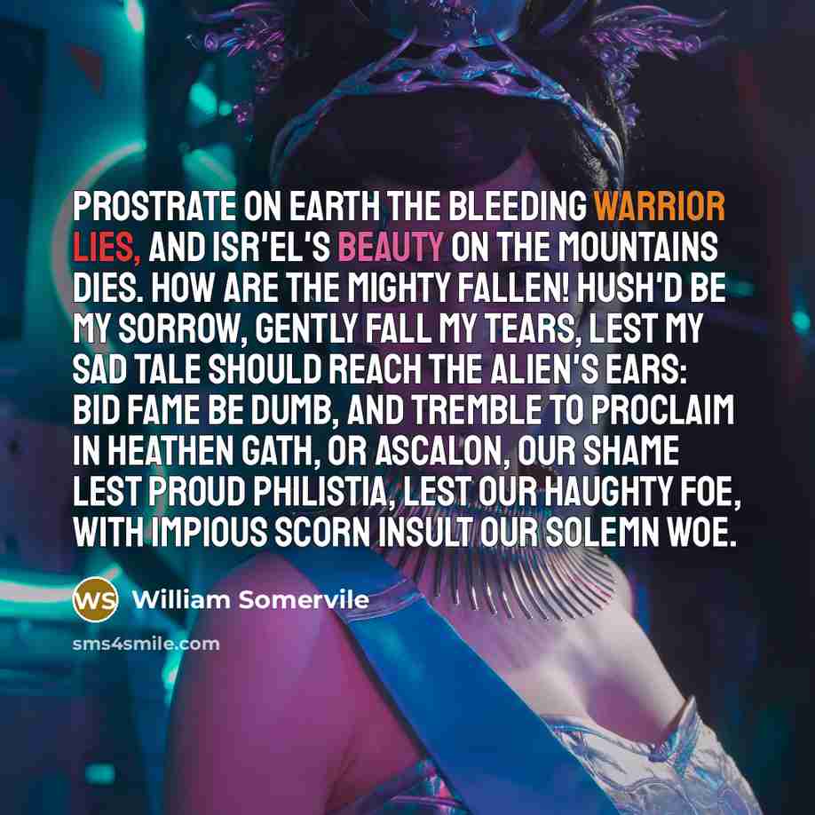 “Prostrate on earth the bleeding warrior lies, And Isr'el's beauty on the mountains dies. How are the mighty fallen! Hush'd be my sorrow, gently fall my tears, Lest my sad tale should reach the alien's ears: Bid Fame be dumb, and tremble to proclaim In heathen Gath, or Ascalon, our shame Lest proud…” quote by William Somervile