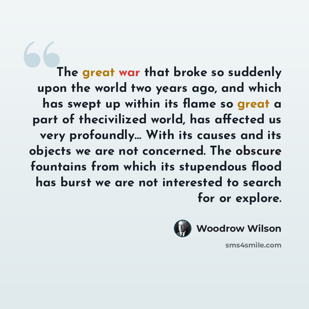 “The great war that broke so suddenly upon the world two years ago, and which has swept up within its flame so great a part of thecivilized world, has affected us very profoundly… With its causes and its objects we are not concerned. The obscure fountains from which its stupendous flood has burst…” quote by Woodrow Wilson