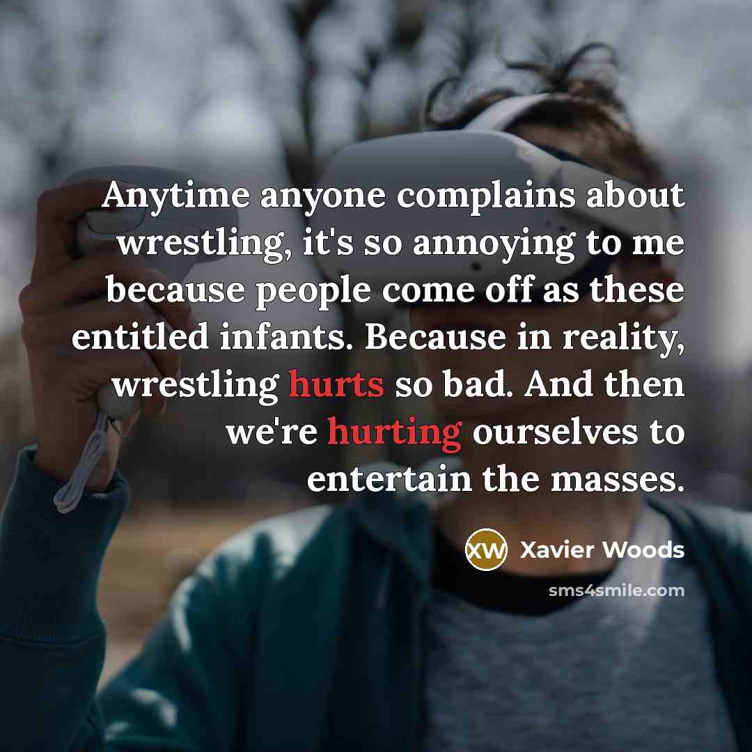“Anytime anyone complains about wrestling, it's so annoying to me because people come off as these entitled infants. Because in reality, wrestling hurts so bad. And then we're hurting ourselves to entertain the masses.” quote by Xavier Woods