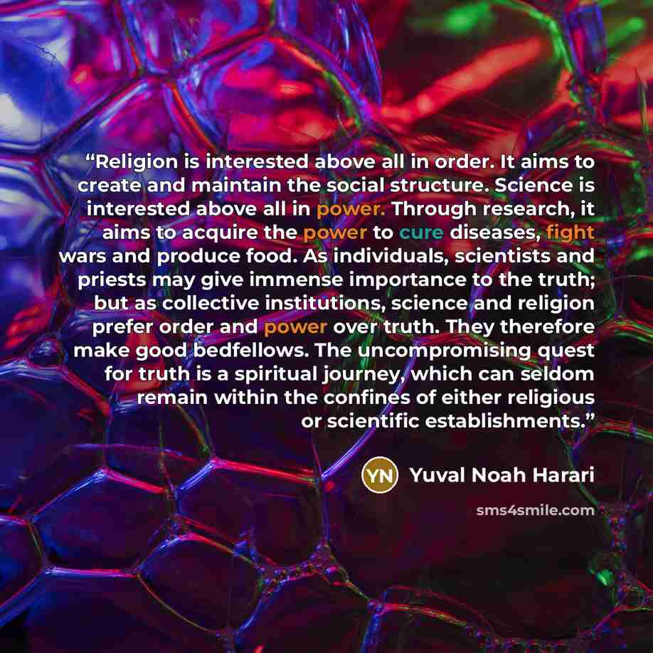 “Religion is interested above all in order. It aims to create and maintain the social structure. Science is interested above all in power. Through research, it aims to acquire the power to cure diseases, fight wars and produce food. As individuals, scientists and priests may give immense importance…” quote by Yuval Noah Harari