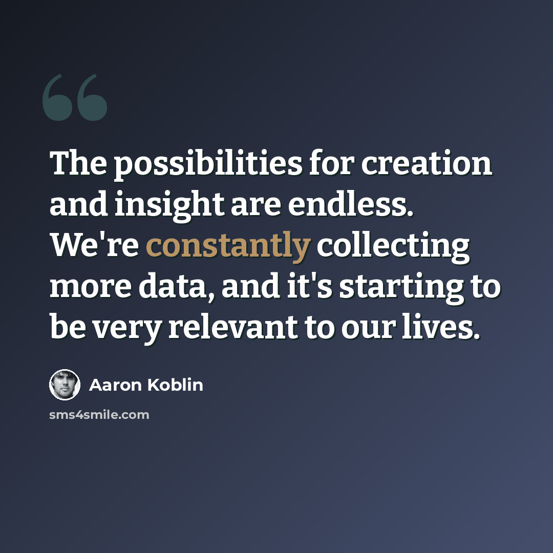 “The possibilities for creation and insight are endless. We're constantly collecting more data, and it's starting to be very relevant to our lives.” quote by Aaron Koblin
