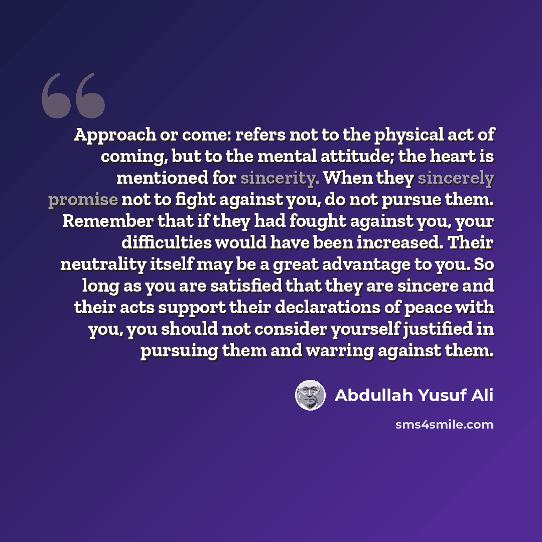 “Approach or come: refers not to the physical act of coming, but to the mental attitude; the heart is mentioned for sincerity. When they sincerely promise not to fight against you, do not pursue them. Remember that if they had fought against you, your difficulties would have been increased. Their…” quote by Abdullah Yusuf Ali