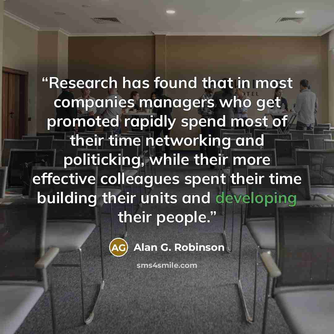 “Research has found that in most companies managers who get promoted rapidly spend most of their time networking and politicking, while their more effective colleagues spent their time building their units and developing their people.” quote by Alan G. Robinson