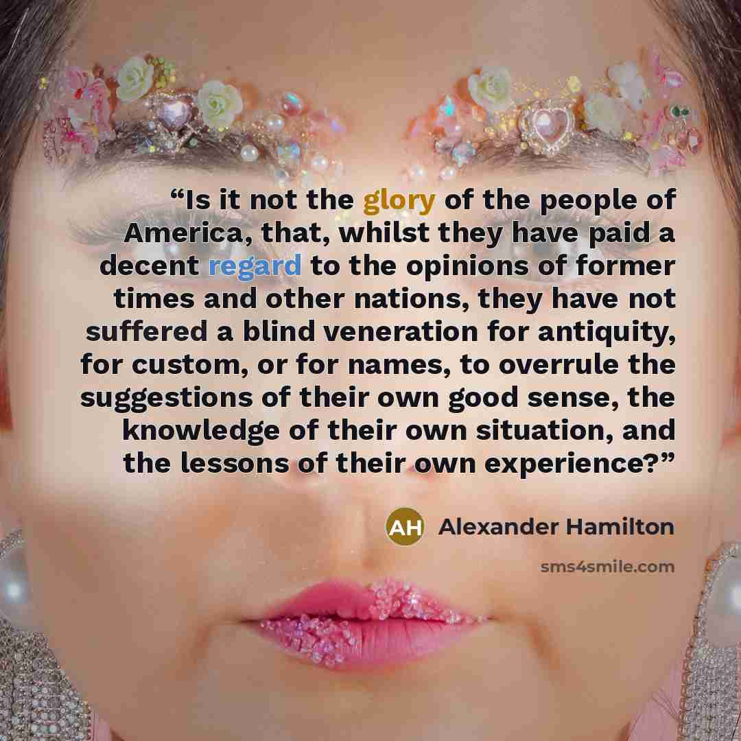 “Is it not the glory of the people of America, that, whilst they have paid a decent regard to the opinions of former times and other nations, they have not suffered a blind veneration for antiquity, for custom, or for names, to overrule the suggestions of their own good sense, the knowledge of…” quote by Alexander Hamilton