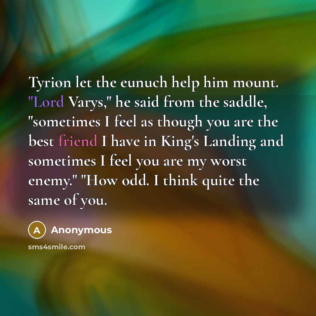 “Tyrion let the eunuch help him mount. "Lord Varys," he said from the saddle, "sometimes I feel as though you are the best friend I have in King's Landing and sometimes I feel you are my worst enemy." "How odd. I think quite the same of you.” quote by Anonymous
