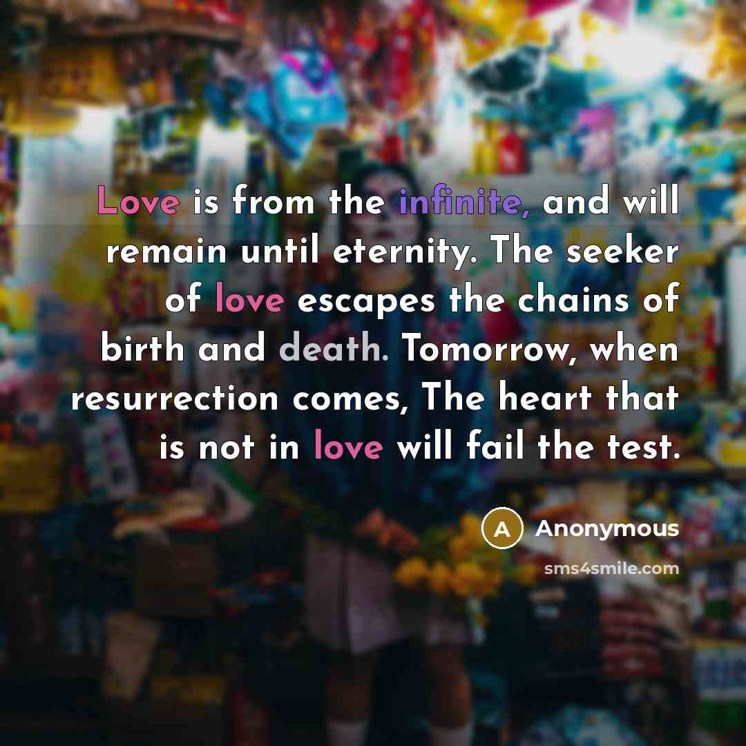 “Love is from the infinite, and will remain until eternity. The seeker of love escapes the chains of birth and death. Tomorrow, when resurrection comes, The heart that is not in love will fail the test.” quote by Anonymous