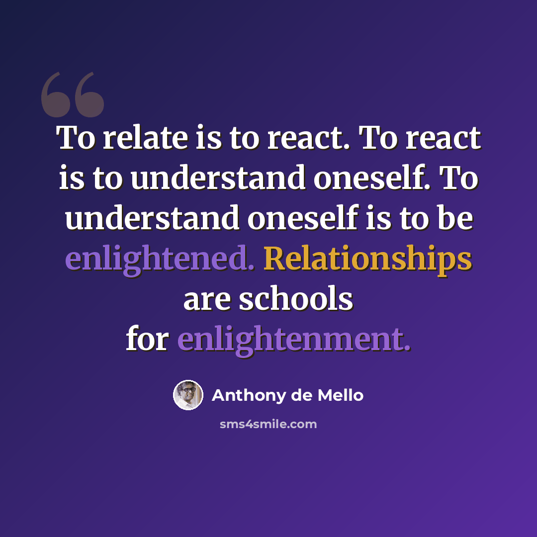 “To relate is to react. To react is to understand oneself. To understand oneself is to be enlightened. Relationships are schools for enlightenment.” quote by Anthony de Mello