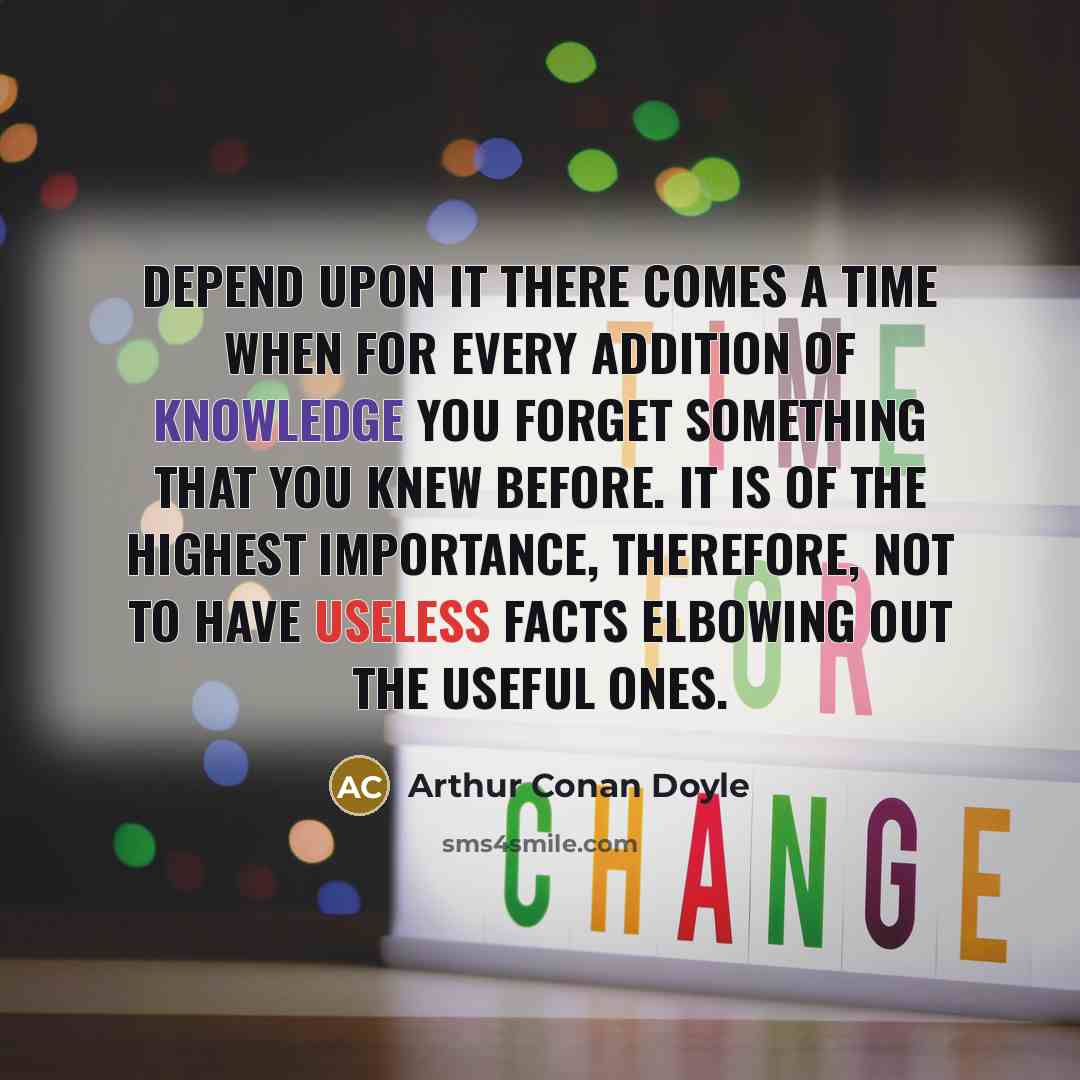 “Depend upon it there comes a time when for every addition of knowledge you forget something that you knew before. It is of the highest importance, therefore, not to have useless facts elbowing out the useful ones.” quote by Arthur Conan Doyle