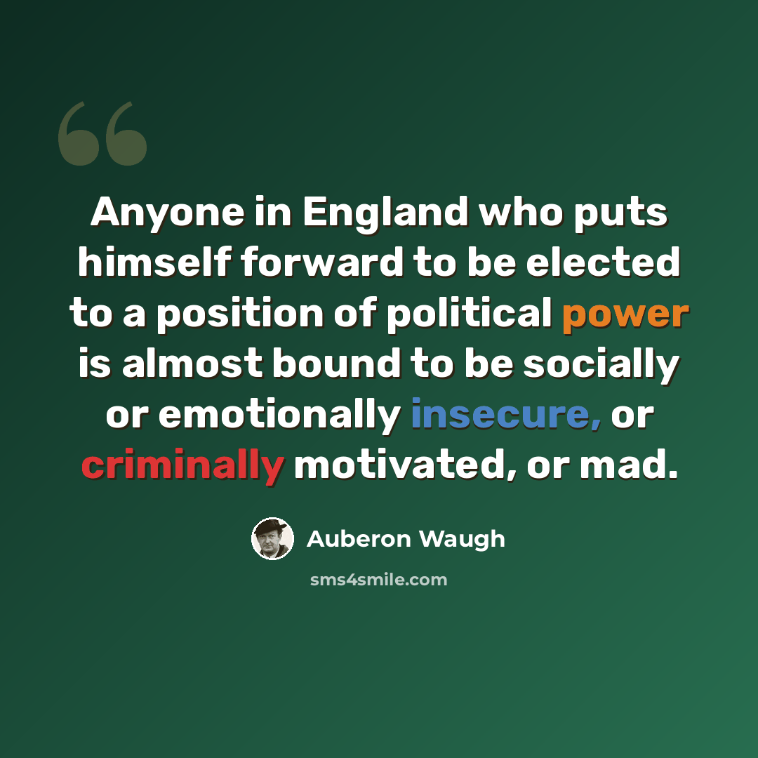 “Anyone in England who puts himself forward to be elected to a position of political power is almost bound to be socially or emotionally insecure, or criminally motivated, or mad.” quote by Auberon Waugh