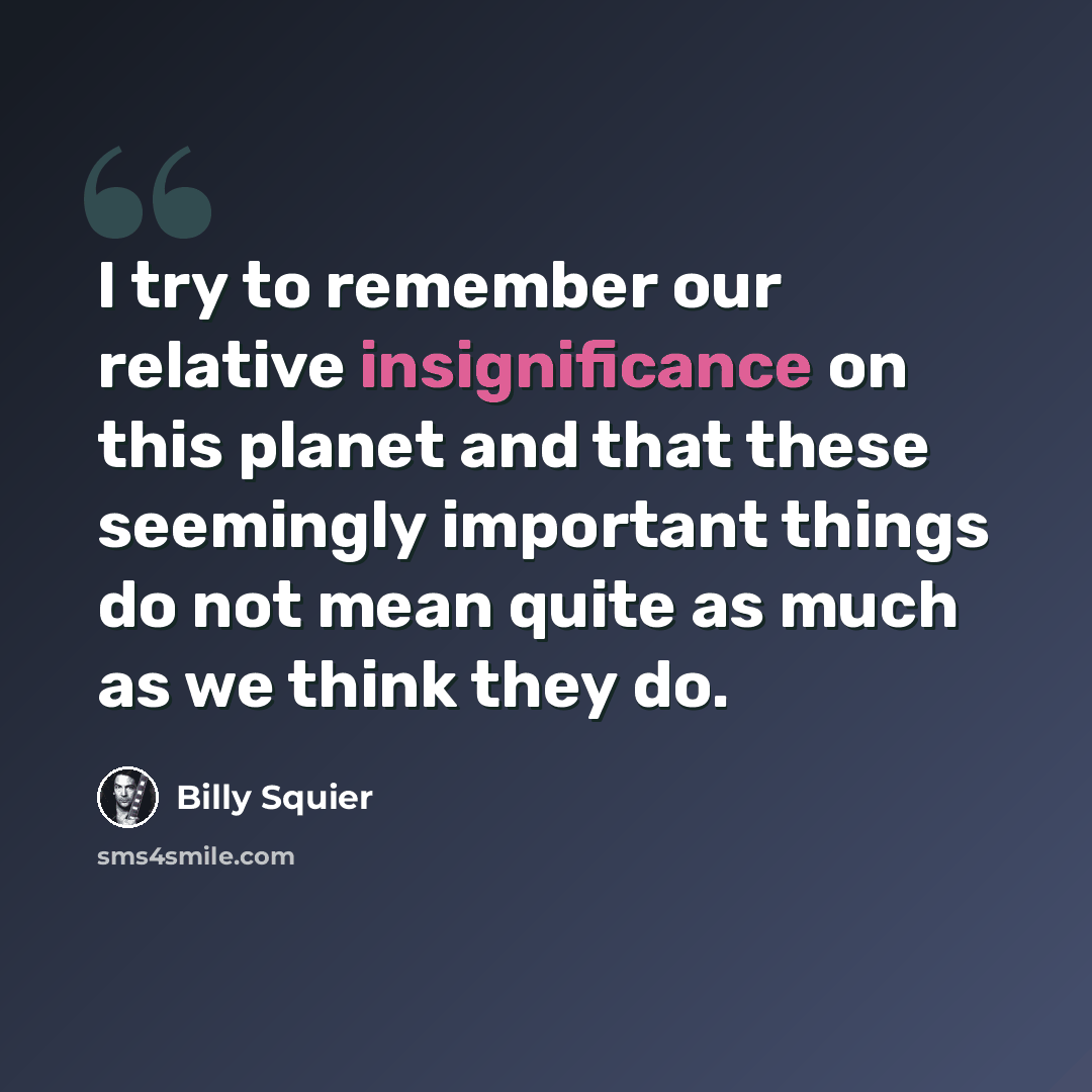 “I try to remember our relative insignificance on this planet and that these seemingly important things do not mean quite as much as we think they do.” quote by Billy Squier