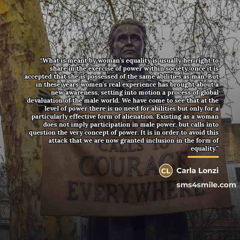 “What is meant by woman’s equality is usually her right to share in the exercise of power within society, once it is accepted that she is possessed of the same abilities as man. But in these years women’s real experience has brought about a new awareness, setting into motion a process of global…” quote by Carla Lonzi
