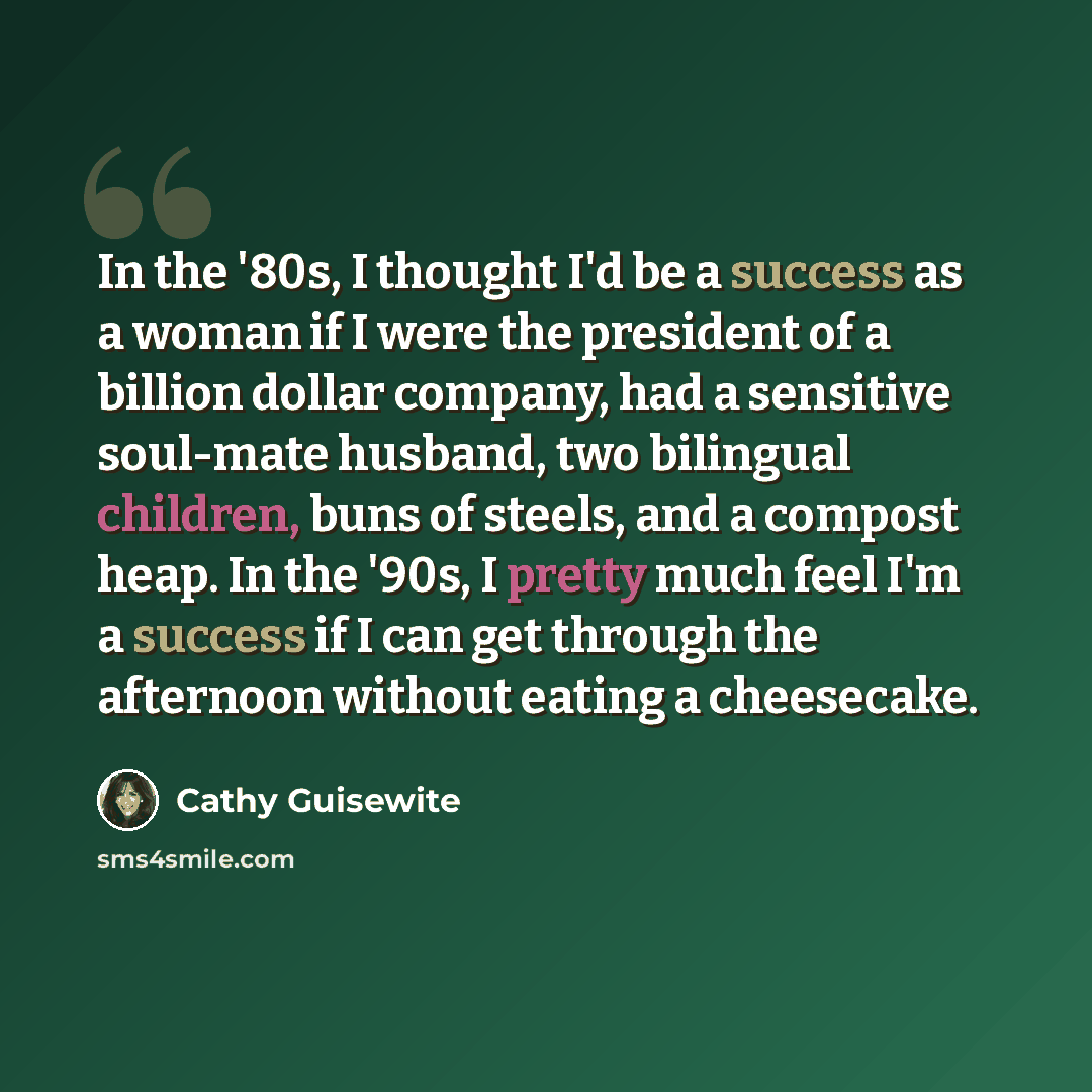 “In the '80s, I thought I'd be a success as a woman if I were the president of a billion dollar company, had a sensitive soul-mate husband, two bilingual children, buns of steels, and a compost heap. In the '90s, I pretty much feel I'm a success if I can get through the afternoon without eating a…” quote by Cathy Guisewite