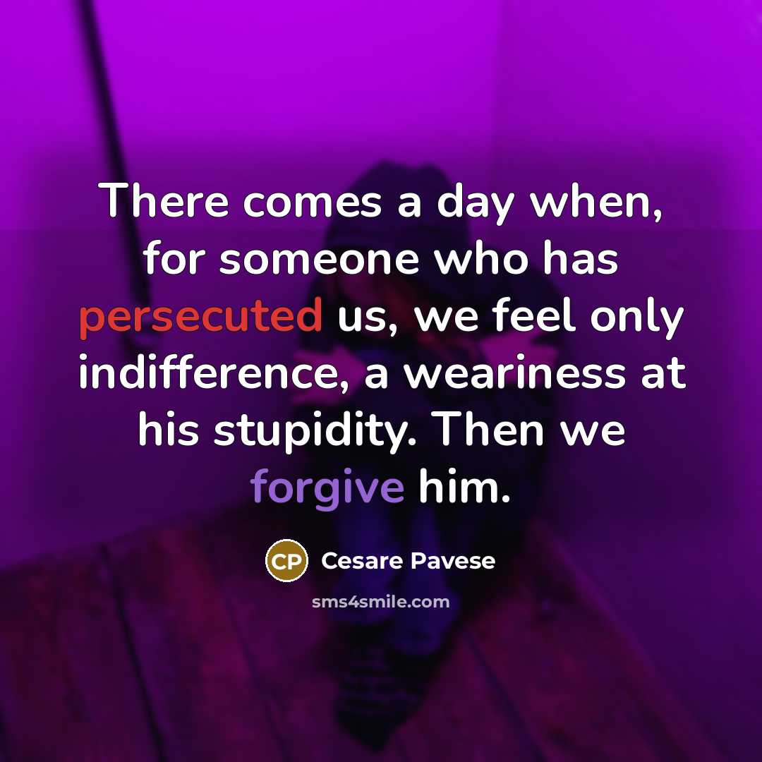 “There comes a day when, for someone who has persecuted us, we feel only indifference, a weariness at his stupidity. Then we forgive him.” quote by Cesare Pavese