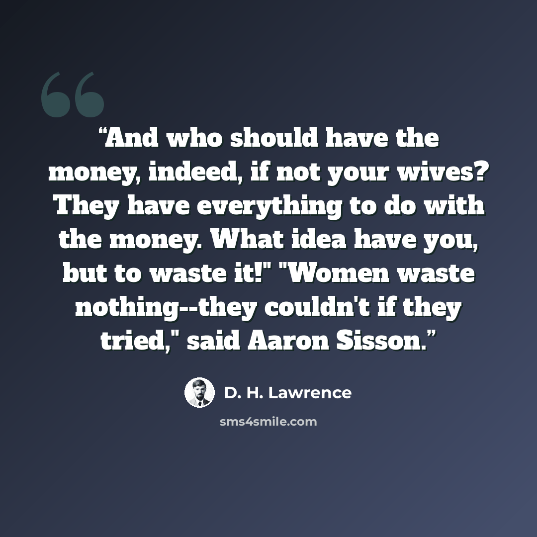 “And who should have the money, indeed, if not your wives? They have everything to do with the money. What idea have you, but to waste it!" "Women waste nothing--they couldn't if they tried," said Aaron Sisson.” quote by D. H. Lawrence