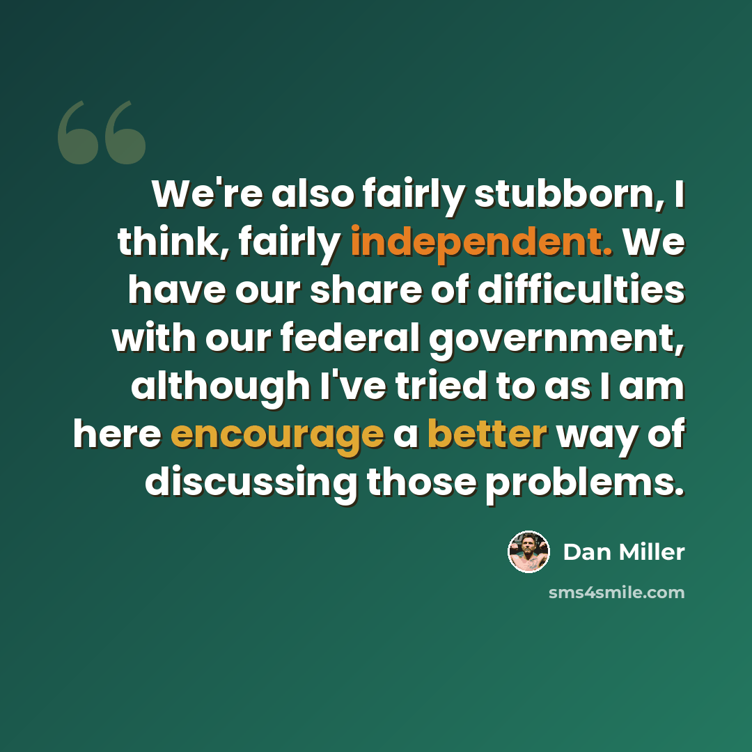 “We're also fairly stubborn, I think, fairly independent. We have our share of difficulties with our federal government, although I've tried to as I am here encourage a better way of discussing those problems.” quote by Dan Miller