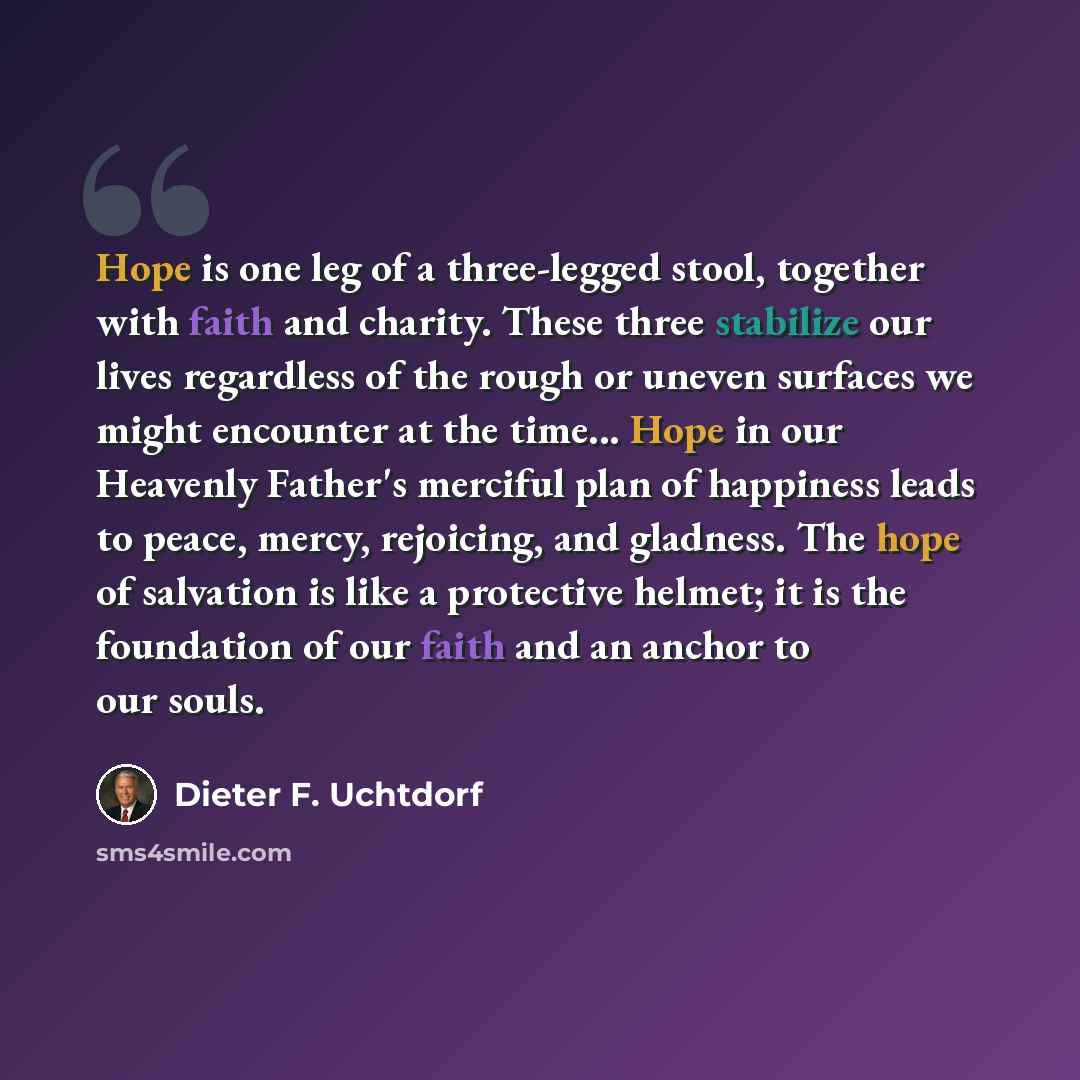 “Hope is one leg of a three-legged stool, together with faith and charity. These three stabilize our lives regardless of the rough or uneven surfaces we might encounter at the time... Hope in our Heavenly Father's merciful plan of happiness leads to peace, mercy, rejoicing, and gladness. The hope…” quote by Dieter F. Uchtdorf