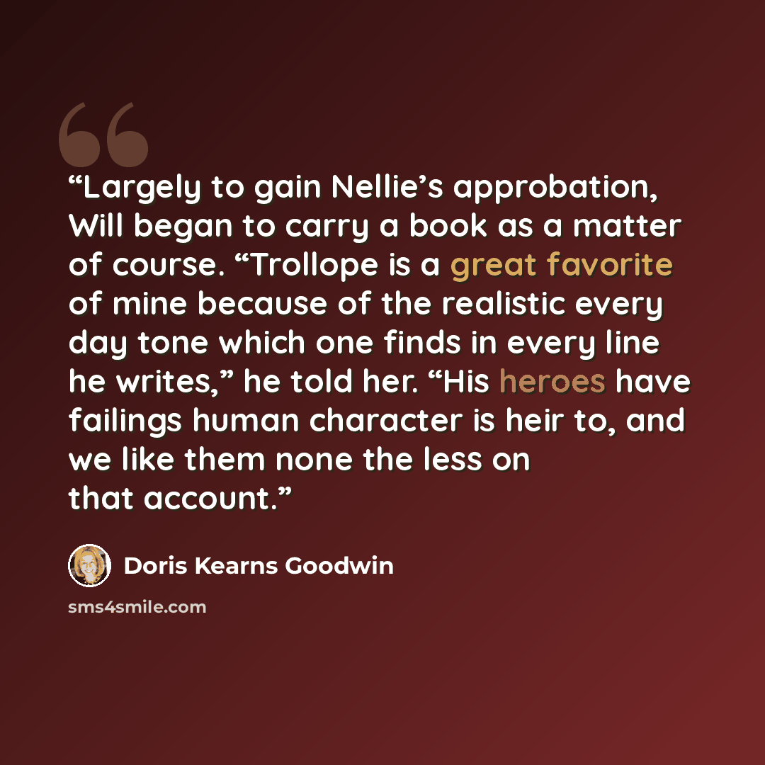 “Largely to gain Nellie’s approbation, Will began to carry a book as a matter of course. “Trollope is a great favorite of mine because of the realistic every day tone which one finds in every line he writes,” he told her. “His heroes have failings human character is heir to, and we like them none…” quote by Doris Kearns Goodwin