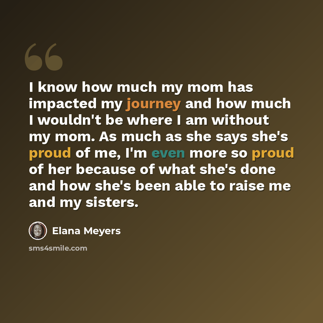 “I know how much my mom has impacted my journey and how much I wouldn't be where I am without my mom. As much as she says she's proud of me, I'm even more so proud of her because of what she's done and how she's been able to raise me and my sisters.” quote by Elana Meyers