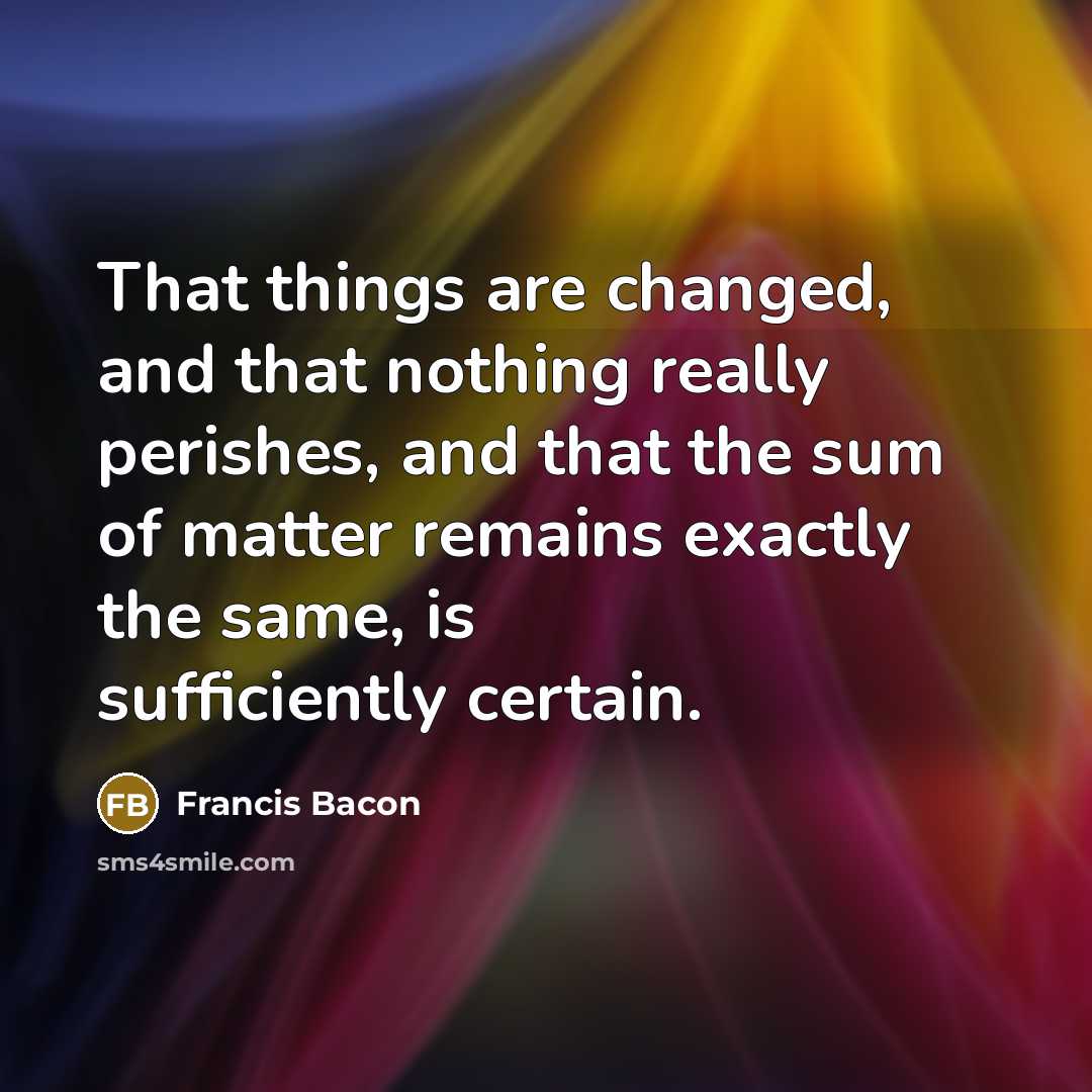 “That things are changed, and that nothing really perishes, and that the sum of matter remains exactly the same, is sufficiently certain.” quote by Francis Bacon