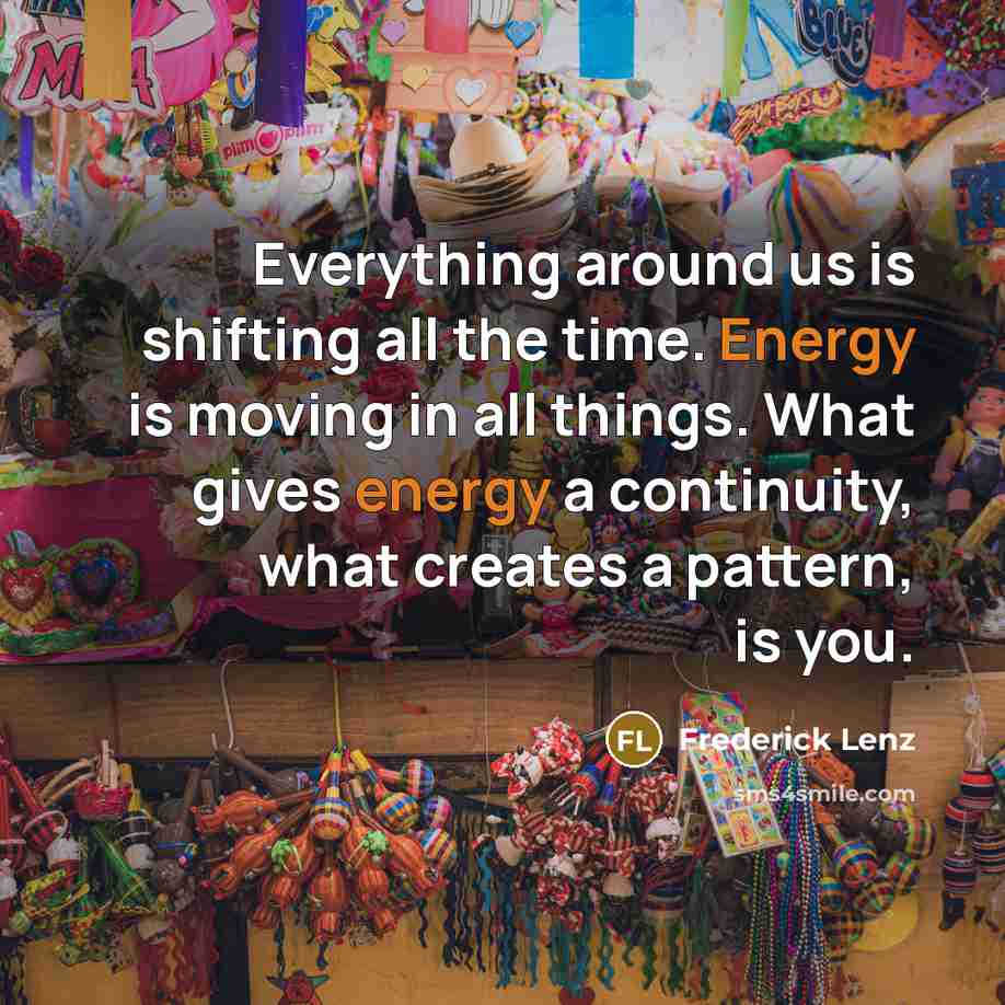 “Everything around us is shifting all the time. Energy is moving in all things. What gives energy a continuity, what creates a pattern, is you.” quote by Frederick Lenz