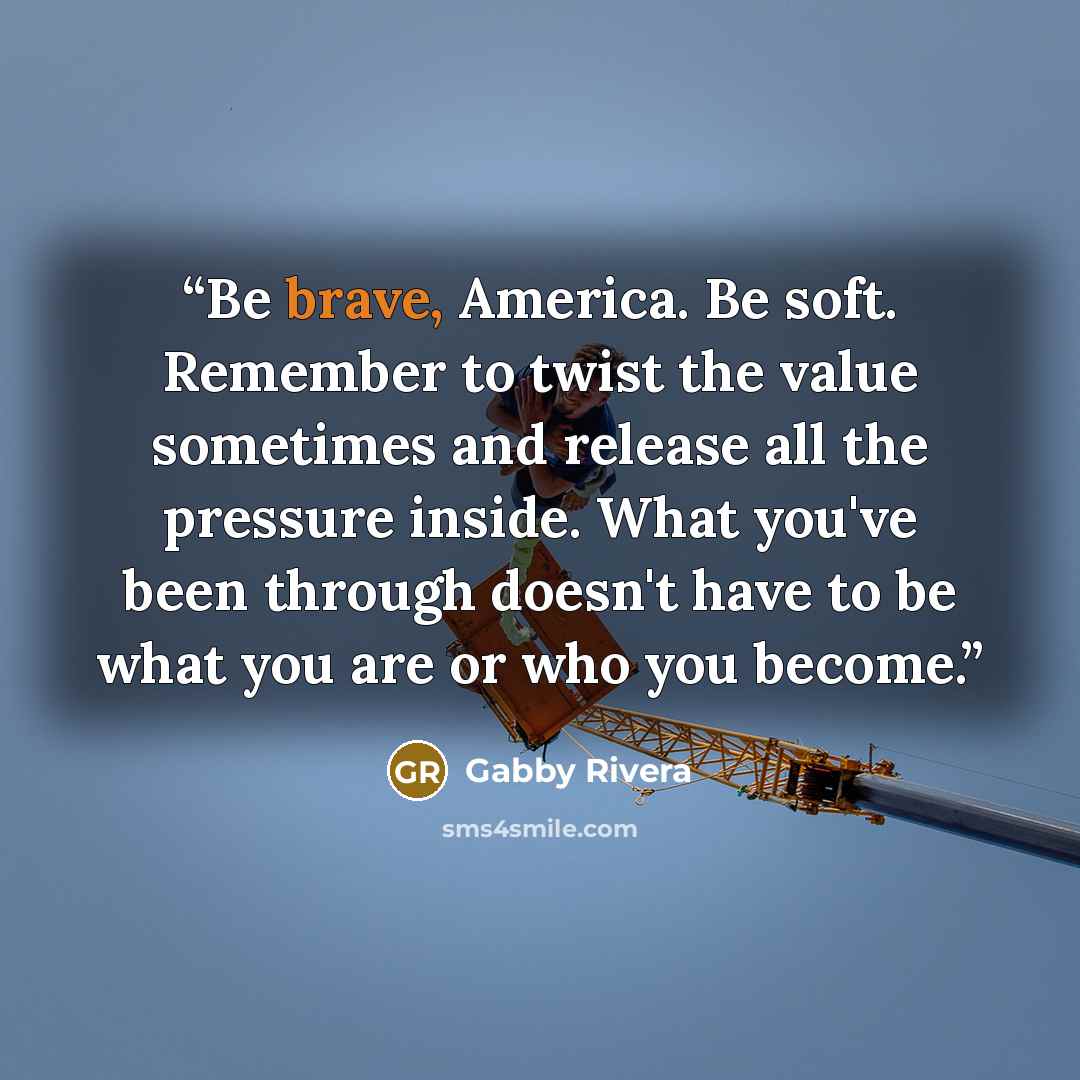“Be brave, America. Be soft. Remember to twist the value sometimes and release all the pressure inside. What you've been through doesn't have to be what you are or who you become.” quote by Gabby Rivera