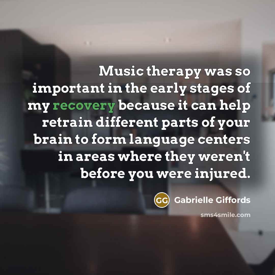 “Music therapy was so important in the early stages of my recovery because it can help retrain different parts of your brain to form language centers in areas where they weren't before you were injured.” quote by Gabrielle Giffords