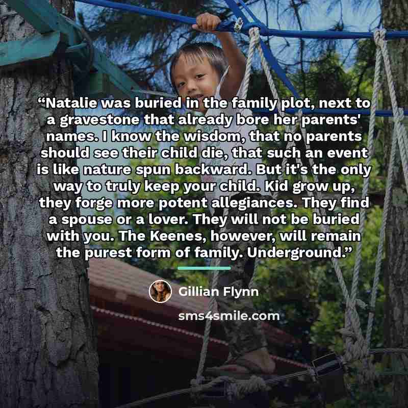 “Natalie was buried in the family plot, next to a gravestone that already bore her parents' names. I know the wisdom, that no parents should see their child die, that such an event is like nature spun backward. But it's the only way to truly keep your child. Kid grow up, they forge more potent…” quote by Gillian Flynn