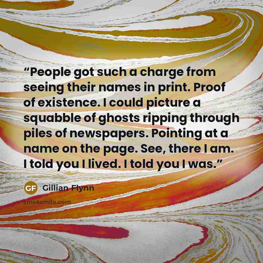 “People got such a charge from seeing their names in print. Proof of existence. I could picture a squabble of ghosts ripping through piles of newspapers. Pointing at a name on the page. See, there I am. I told you I lived. I told you I was.” quote by Gillian Flynn